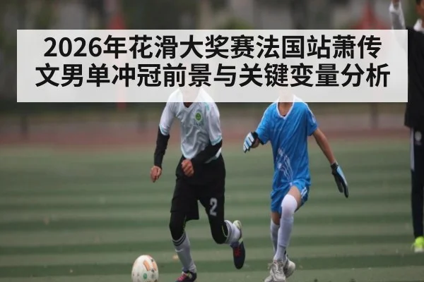 2026年花滑大奖赛法国站萧传文男单冲冠前景与关键变量分析