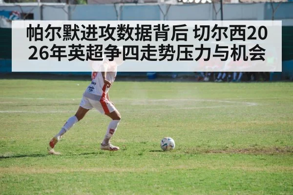 帕尔默进攻数据背后 切尔西2026年英超争四走势压力与机会